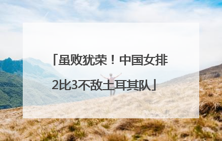 虽败犹荣！中国女排2比3不敌土耳其队