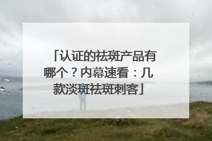 认证的祛斑产品有哪个？内幕速看：几款淡斑祛斑刺客