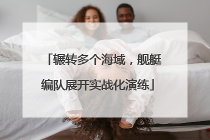 辗转多个海域，舰艇编队展开实战化演练