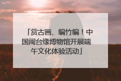 赏古画、编竹编！中国闽台缘博物馆开展端午文化体验活动