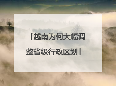 越南为何大幅调整省级行政区划