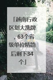 越南行政区划大洗牌，63个省级单位精简后剩下34个