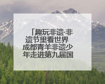 趣玩非遗·非遗节里看世界 成都青羊非遗少年走进第九届国际非遗节