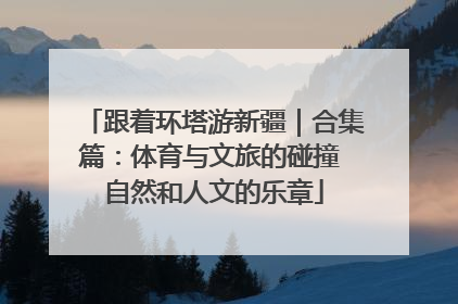 跟着环塔游新疆｜合集篇：体育与文旅的碰撞 自然和人文的乐章