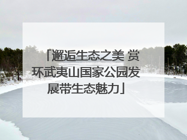 邂逅生态之美 赏环武夷山国家公园发展带生态魅力