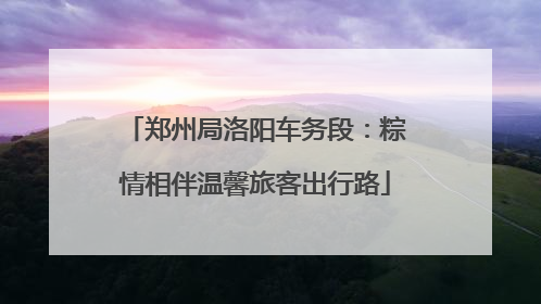 郑州局洛阳车务段：粽情相伴温馨旅客出行路