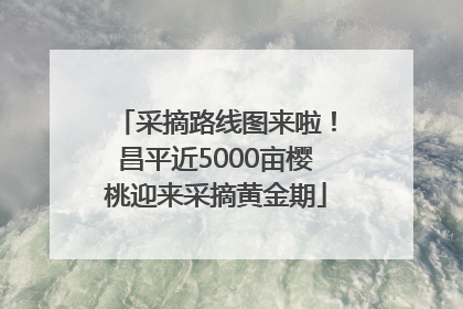 采摘路线图来啦！昌平近5000亩樱桃迎来采摘黄金期