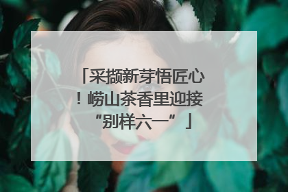 采撷新芽悟匠心！崂山茶香里迎接“别样六一”