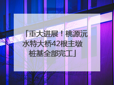 重大进展！桃源沅水特大桥42根主墩桩基全部完工