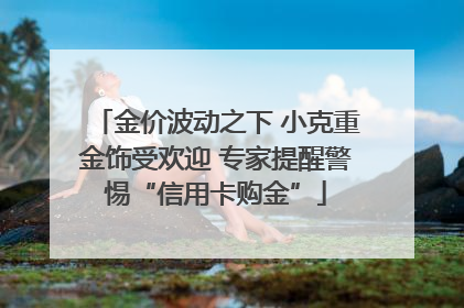 金价波动之下 小克重金饰受欢迎 专家提醒警惕“信用卡购金”