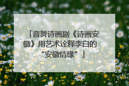 音舞诗画剧《诗画安徽》用艺术诠释李白的 “安徽情缘”