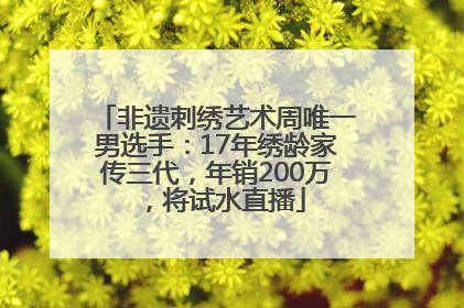 非遗刺绣艺术周唯一男选手：17年绣龄家传三代，年销200万，将试水直播