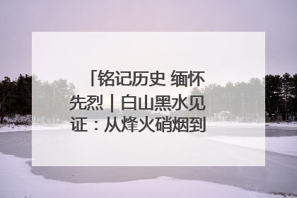 铭记历史 缅怀先烈｜白山黑水见证：从烽火硝烟到振兴热土的巨变
