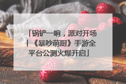 锅铲一响，派对开场丨《暴吵萌厨》手游全平台公测火爆开启
