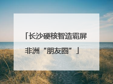 长沙硬核智造霸屏非洲“朋友圈”