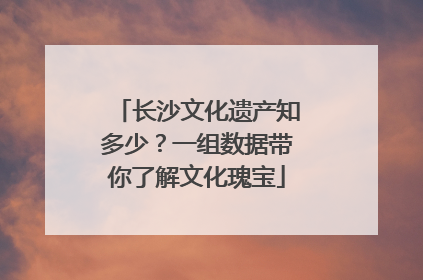 长沙文化遗产知多少？一组数据带你了解文化瑰宝