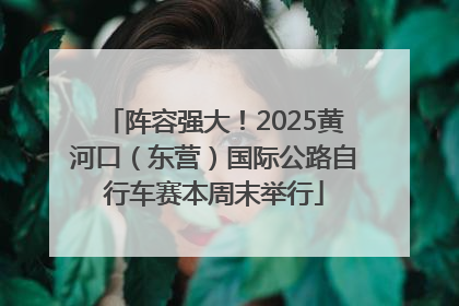 阵容强大！2025黄河口（东营）国际公路自行车赛本周末举行