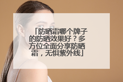 防晒霜哪个牌子的防晒效果好？多方位全面分享防晒霜，无惧紫外线