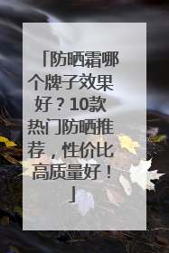 防晒霜哪个牌子效果好？10款热门防晒推荐，性价比高质量好！