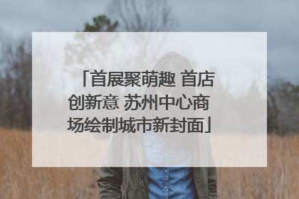 首展聚萌趣 首店创新意 苏州中心商场绘制城市新封面