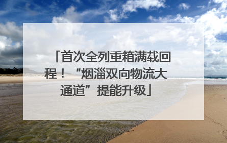 首次全列重箱满载回程！“烟淄双向物流大通道”提能升级