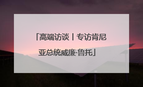 高端访谈丨专访肯尼亚总统威廉·鲁托