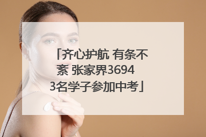 齐心护航 有条不紊 张家界36943名学子参加中考