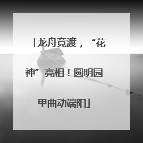龙舟竞渡，“花神”亮相！圆明园里曲动端阳