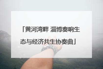 黄河湾畔 淄博奏响生态与经济共生协奏曲