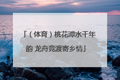 （体育）桃花潭水千年韵 龙舟竞渡寄乡情