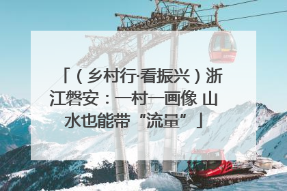（乡村行·看振兴）浙江磐安：一村一画像 山水也能带“流量”
