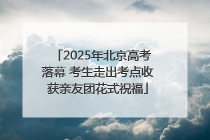 2025年北京高考落幕 考生走出考点收获亲友团花式祝福