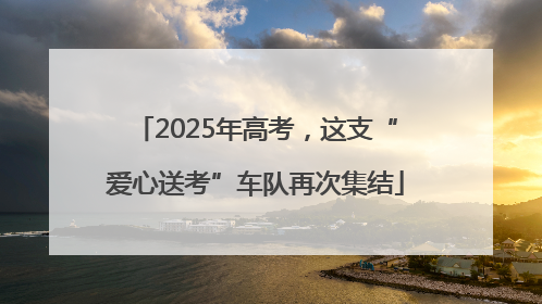 2025年高考，这支“爱心送考”车队再次集结