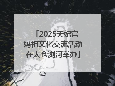 2025天妃宫妈祖文化交流活动在太仓浏河举办