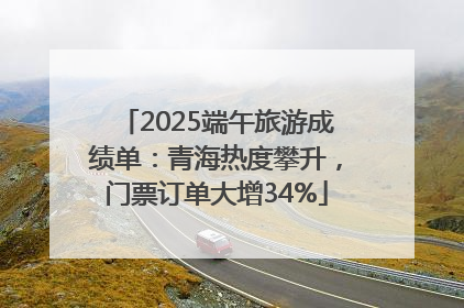 2025端午旅游成绩单：青海热度攀升，门票订单大增34%