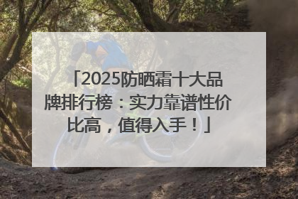 2025防晒霜十大品牌排行榜：实力靠谱性价比高，值得入手！