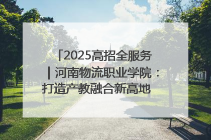 2025高招全服务｜河南物流职业学院：打造产教融合新高地 推动高质量快速发展