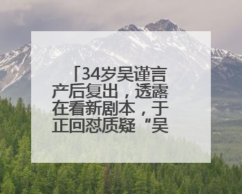 34岁吴谨言产后复出，透露在看新剧本，于正回怼质疑“吴谨言事业难再有起色”：女人在任何年纪都有她的光彩
