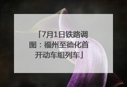 7月1日铁路调图：福州至德化首开动车组列车
