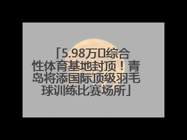 5.98万㎡综合性体育基地封顶！青岛将添国际顶级羽毛球训练比赛场所