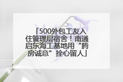 500外包工友入住管理层宿舍！南通启东海工基地用“腾房诚意”拴心留人