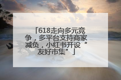 618走向多元竞争，多平台支持商家减负，小红书开设“友好市集”