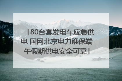 80台套发电车应急供电 国网北京电力确保端午假期供电安全可靠
